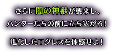 さらに闇の神獣が襲来し、ハンターたちの前に立ち塞がる！進化したログレスを体感せよ！